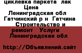 циклевка паркета  лак › Цена ­ 150 - Ленинградская обл., Гатчинский р-н, Гатчина  Строительство и ремонт » Услуги   . Ленинградская обл.